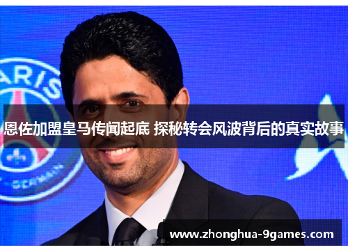恩佐加盟皇马传闻起底 探秘转会风波背后的真实故事
