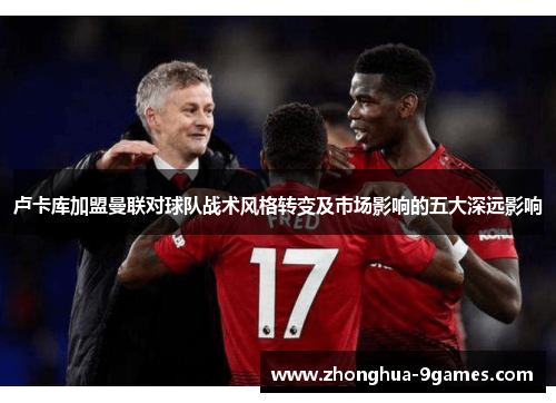 卢卡库加盟曼联对球队战术风格转变及市场影响的五大深远影响 卢卡库加盟曼联对球队战术风格转变及市场影响的五大深远影响