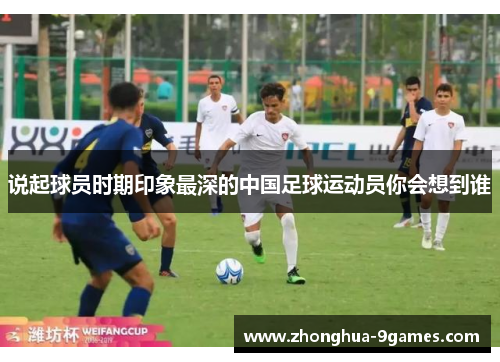 说起球员时期印象最深的中国足球运动员你会想到谁