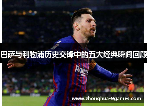 巴萨与利物浦历史交锋中的五大经典瞬间回顾 巴萨与利物浦历史交锋中的五大经典瞬间回顾