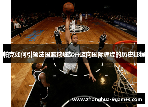 帕克如何引领法国篮球崛起并迈向国际辉煌的历史征程 帕克如何引领法国篮球崛起并迈向国际辉煌的历史征程