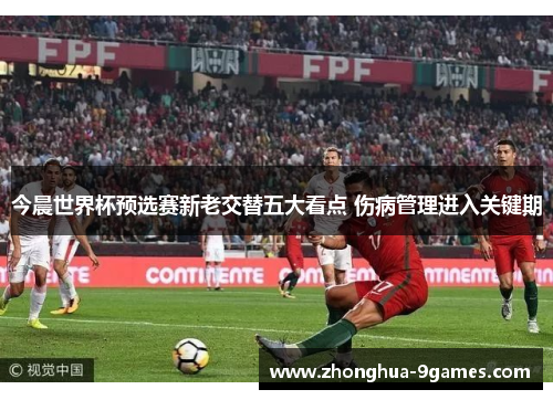 今晨世界杯预选赛新老交替五大看点 伤病管理进入关键期 今晨世界杯预选赛新老交替五大看点 伤病管理进入关键期