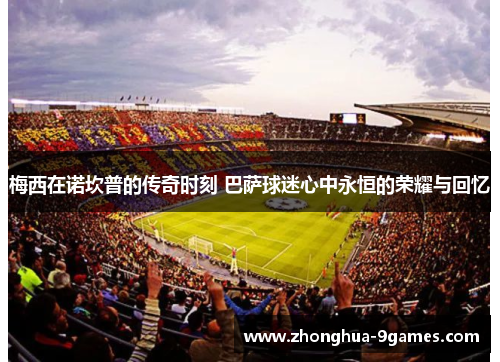 梅西在诺坎普的传奇时刻 巴萨球迷心中永恒的荣耀与回忆