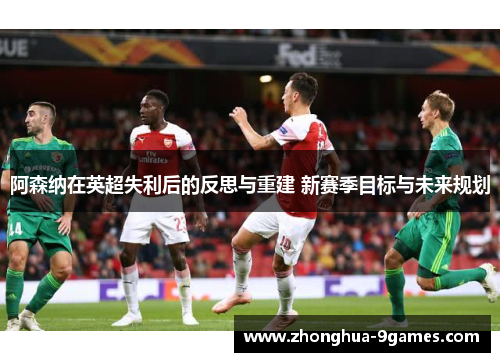 阿森纳在英超失利后的反思与重建 新赛季目标与未来规划 阿森纳在英超失利后的反思与重建 新赛季目标与未来规划