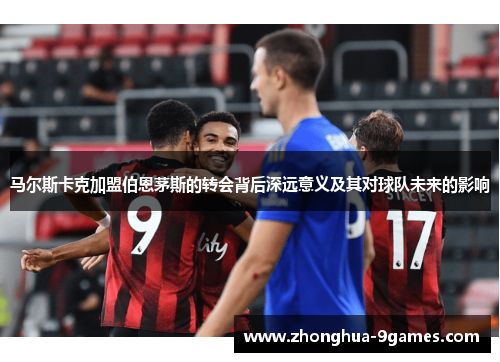 马尔斯卡克加盟伯恩茅斯的转会背后深远意义及其对球队未来的影响 马尔斯卡克加盟伯恩茅斯的转会背后深远意义及其对球队未来的影响