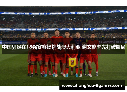 中国男足在18强赛客场挑战澳大利亚 谢文能率先打破僵局 中国男足在18强赛客场挑战澳大利亚 谢文能率先打破僵局